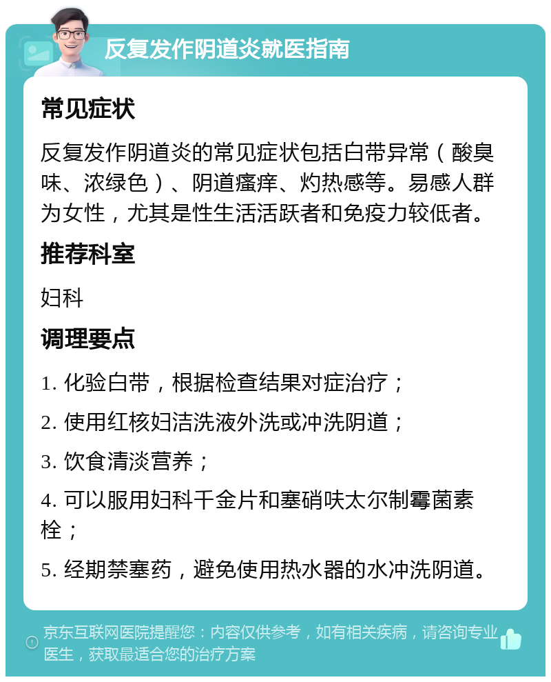 反复发作阴道炎就医指南 常见症状 反复发作阴道炎的常见症状包括白带异常（酸臭味、浓绿色）、阴道瘙痒、灼热感等。易感人群为女性，尤其是性生活活跃者和免疫力较低者。 推荐科室 妇科 调理要点 1. 化验白带，根据检查结果对症治疗； 2. 使用红核妇洁洗液外洗或冲洗阴道； 3. 饮食清淡营养； 4. 可以服用妇科千金片和塞硝呋太尔制霉菌素栓； 5. 经期禁塞药，避免使用热水器的水冲洗阴道。