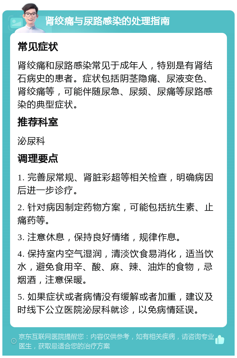 肾绞痛与尿路感染的处理指南 常见症状 肾绞痛和尿路感染常见于成年人，特别是有肾结石病史的患者。症状包括阴茎隐痛、尿液变色、肾绞痛等，可能伴随尿急、尿频、尿痛等尿路感染的典型症状。 推荐科室 泌尿科 调理要点 1. 完善尿常规、肾脏彩超等相关检查，明确病因后进一步诊疗。 2. 针对病因制定药物方案，可能包括抗生素、止痛药等。 3. 注意休息，保持良好情绪，规律作息。 4. 保持室内空气湿润，清淡饮食易消化，适当饮水，避免食用辛、酸、麻、辣、油炸的食物，忌烟酒，注意保暖。 5. 如果症状或者病情没有缓解或者加重，建议及时线下公立医院泌尿科就诊，以免病情延误。