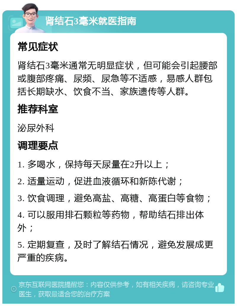 肾结石3毫米就医指南 常见症状 肾结石3毫米通常无明显症状，但可能会引起腰部或腹部疼痛、尿频、尿急等不适感，易感人群包括长期缺水、饮食不当、家族遗传等人群。 推荐科室 泌尿外科 调理要点 1. 多喝水，保持每天尿量在2升以上； 2. 适量运动，促进血液循环和新陈代谢； 3. 饮食调理，避免高盐、高糖、高蛋白等食物； 4. 可以服用排石颗粒等药物，帮助结石排出体外； 5. 定期复查，及时了解结石情况，避免发展成更严重的疾病。