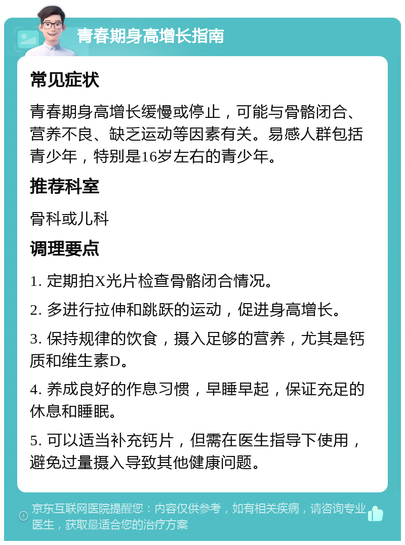 青春期身高增长指南 常见症状 青春期身高增长缓慢或停止，可能与骨骼闭合、营养不良、缺乏运动等因素有关。易感人群包括青少年，特别是16岁左右的青少年。 推荐科室 骨科或儿科 调理要点 1. 定期拍X光片检查骨骼闭合情况。 2. 多进行拉伸和跳跃的运动，促进身高增长。 3. 保持规律的饮食，摄入足够的营养，尤其是钙质和维生素D。 4. 养成良好的作息习惯，早睡早起，保证充足的休息和睡眠。 5. 可以适当补充钙片，但需在医生指导下使用，避免过量摄入导致其他健康问题。