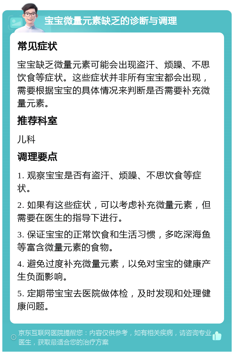 宝宝微量元素缺乏的诊断与调理 常见症状 宝宝缺乏微量元素可能会出现盗汗、烦躁、不思饮食等症状。这些症状并非所有宝宝都会出现，需要根据宝宝的具体情况来判断是否需要补充微量元素。 推荐科室 儿科 调理要点 1. 观察宝宝是否有盗汗、烦躁、不思饮食等症状。 2. 如果有这些症状，可以考虑补充微量元素，但需要在医生的指导下进行。 3. 保证宝宝的正常饮食和生活习惯，多吃深海鱼等富含微量元素的食物。 4. 避免过度补充微量元素，以免对宝宝的健康产生负面影响。 5. 定期带宝宝去医院做体检，及时发现和处理健康问题。