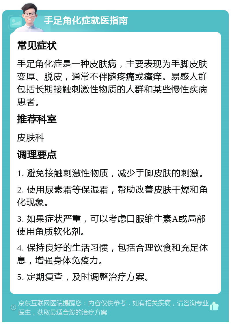 手足角化症就医指南 常见症状 手足角化症是一种皮肤病，主要表现为手脚皮肤变厚、脱皮，通常不伴随疼痛或瘙痒。易感人群包括长期接触刺激性物质的人群和某些慢性疾病患者。 推荐科室 皮肤科 调理要点 1. 避免接触刺激性物质，减少手脚皮肤的刺激。 2. 使用尿素霜等保湿霜，帮助改善皮肤干燥和角化现象。 3. 如果症状严重，可以考虑口服维生素A或局部使用角质软化剂。 4. 保持良好的生活习惯，包括合理饮食和充足休息，增强身体免疫力。 5. 定期复查，及时调整治疗方案。