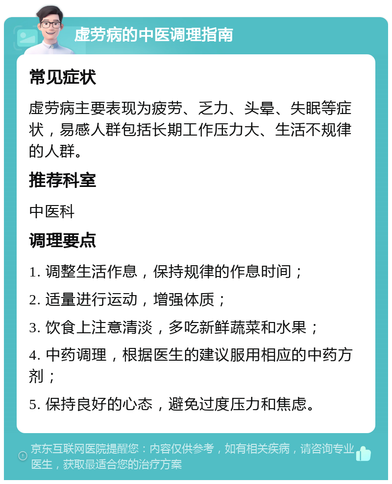 虚劳病的中医调理指南 常见症状 虚劳病主要表现为疲劳、乏力、头晕、失眠等症状，易感人群包括长期工作压力大、生活不规律的人群。 推荐科室 中医科 调理要点 1. 调整生活作息，保持规律的作息时间； 2. 适量进行运动，增强体质； 3. 饮食上注意清淡，多吃新鲜蔬菜和水果； 4. 中药调理，根据医生的建议服用相应的中药方剂； 5. 保持良好的心态，避免过度压力和焦虑。