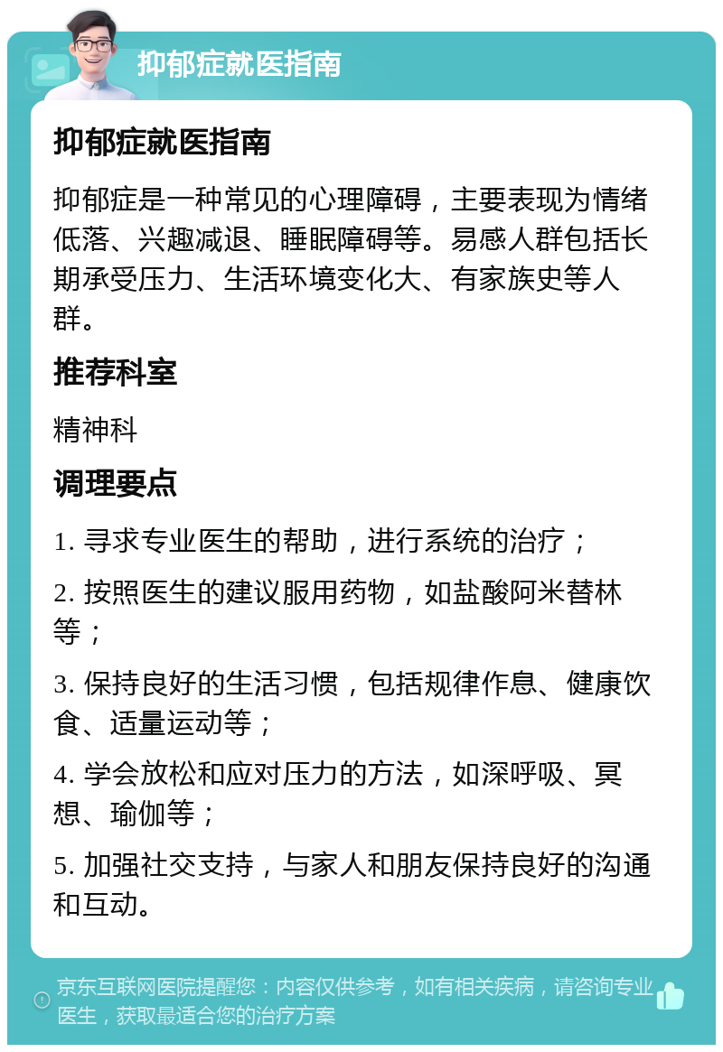 抑郁症就医指南 抑郁症就医指南 抑郁症是一种常见的心理障碍，主要表现为情绪低落、兴趣减退、睡眠障碍等。易感人群包括长期承受压力、生活环境变化大、有家族史等人群。 推荐科室 精神科 调理要点 1. 寻求专业医生的帮助，进行系统的治疗； 2. 按照医生的建议服用药物，如盐酸阿米替林等； 3. 保持良好的生活习惯，包括规律作息、健康饮食、适量运动等； 4. 学会放松和应对压力的方法，如深呼吸、冥想、瑜伽等； 5. 加强社交支持，与家人和朋友保持良好的沟通和互动。