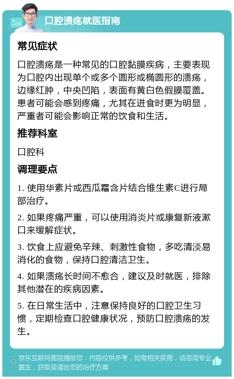 口腔溃疡就医指南 常见症状 口腔溃疡是一种常见的口腔黏膜疾病，主要表现为口腔内出现单个或多个圆形或椭圆形的溃疡，边缘红肿，中央凹陷，表面有黄白色假膜覆盖。患者可能会感到疼痛，尤其在进食时更为明显，严重者可能会影响正常的饮食和生活。 推荐科室 口腔科 调理要点 1. 使用华素片或西瓜霜含片结合维生素C进行局部治疗。 2. 如果疼痛严重，可以使用消炎片或康复新液漱口来缓解症状。 3. 饮食上应避免辛辣、刺激性食物，多吃清淡易消化的食物，保持口腔清洁卫生。 4. 如果溃疡长时间不愈合，建议及时就医，排除其他潜在的疾病因素。 5. 在日常生活中，注意保持良好的口腔卫生习惯，定期检查口腔健康状况，预防口腔溃疡的发生。