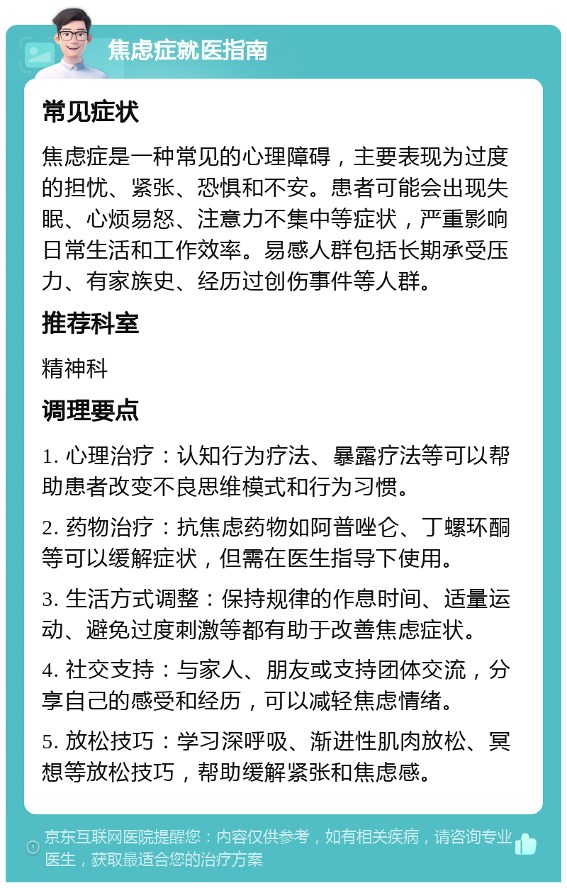 焦虑症就医指南 常见症状 焦虑症是一种常见的心理障碍，主要表现为过度的担忧、紧张、恐惧和不安。患者可能会出现失眠、心烦易怒、注意力不集中等症状，严重影响日常生活和工作效率。易感人群包括长期承受压力、有家族史、经历过创伤事件等人群。 推荐科室 精神科 调理要点 1. 心理治疗：认知行为疗法、暴露疗法等可以帮助患者改变不良思维模式和行为习惯。 2. 药物治疗：抗焦虑药物如阿普唑仑、丁螺环酮等可以缓解症状，但需在医生指导下使用。 3. 生活方式调整：保持规律的作息时间、适量运动、避免过度刺激等都有助于改善焦虑症状。 4. 社交支持：与家人、朋友或支持团体交流，分享自己的感受和经历，可以减轻焦虑情绪。 5. 放松技巧：学习深呼吸、渐进性肌肉放松、冥想等放松技巧，帮助缓解紧张和焦虑感。