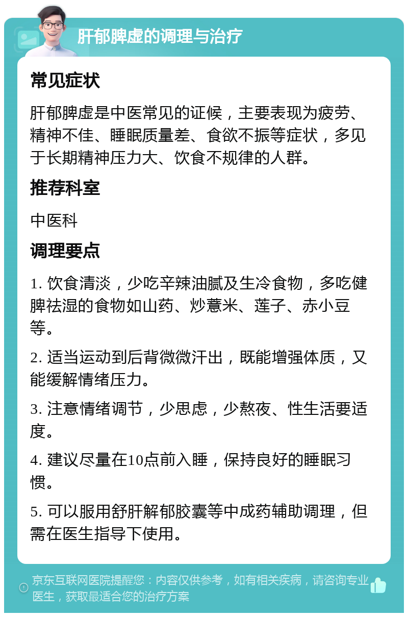 肝郁脾虚的调理与治疗 常见症状 肝郁脾虚是中医常见的证候，主要表现为疲劳、精神不佳、睡眠质量差、食欲不振等症状，多见于长期精神压力大、饮食不规律的人群。 推荐科室 中医科 调理要点 1. 饮食清淡，少吃辛辣油腻及生冷食物，多吃健脾祛湿的食物如山药、炒薏米、莲子、赤小豆等。 2. 适当运动到后背微微汗出，既能增强体质，又能缓解情绪压力。 3. 注意情绪调节，少思虑，少熬夜、性生活要适度。 4. 建议尽量在10点前入睡，保持良好的睡眠习惯。 5. 可以服用舒肝解郁胶囊等中成药辅助调理，但需在医生指导下使用。