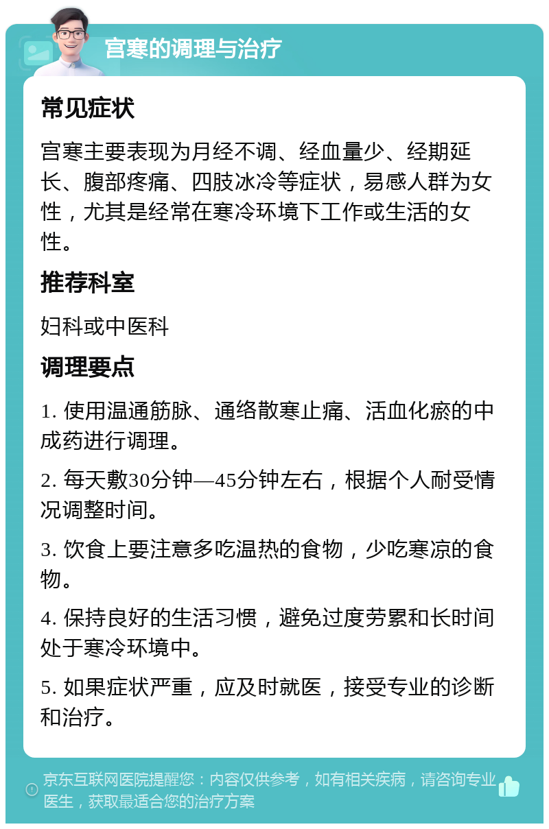 宫寒的调理与治疗 常见症状 宫寒主要表现为月经不调、经血量少、经期延长、腹部疼痛、四肢冰冷等症状，易感人群为女性，尤其是经常在寒冷环境下工作或生活的女性。 推荐科室 妇科或中医科 调理要点 1. 使用温通筋脉、通络散寒止痛、活血化瘀的中成药进行调理。 2. 每天敷30分钟—45分钟左右，根据个人耐受情况调整时间。 3. 饮食上要注意多吃温热的食物，少吃寒凉的食物。 4. 保持良好的生活习惯，避免过度劳累和长时间处于寒冷环境中。 5. 如果症状严重，应及时就医，接受专业的诊断和治疗。