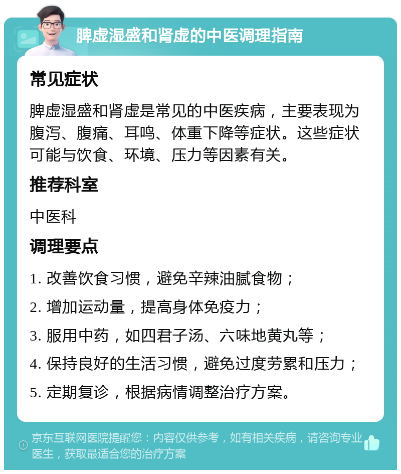 脾虚湿盛和肾虚的中医调理指南 常见症状 脾虚湿盛和肾虚是常见的中医疾病，主要表现为腹泻、腹痛、耳鸣、体重下降等症状。这些症状可能与饮食、环境、压力等因素有关。 推荐科室 中医科 调理要点 1. 改善饮食习惯，避免辛辣油腻食物； 2. 增加运动量，提高身体免疫力； 3. 服用中药，如四君子汤、六味地黄丸等； 4. 保持良好的生活习惯，避免过度劳累和压力； 5. 定期复诊，根据病情调整治疗方案。