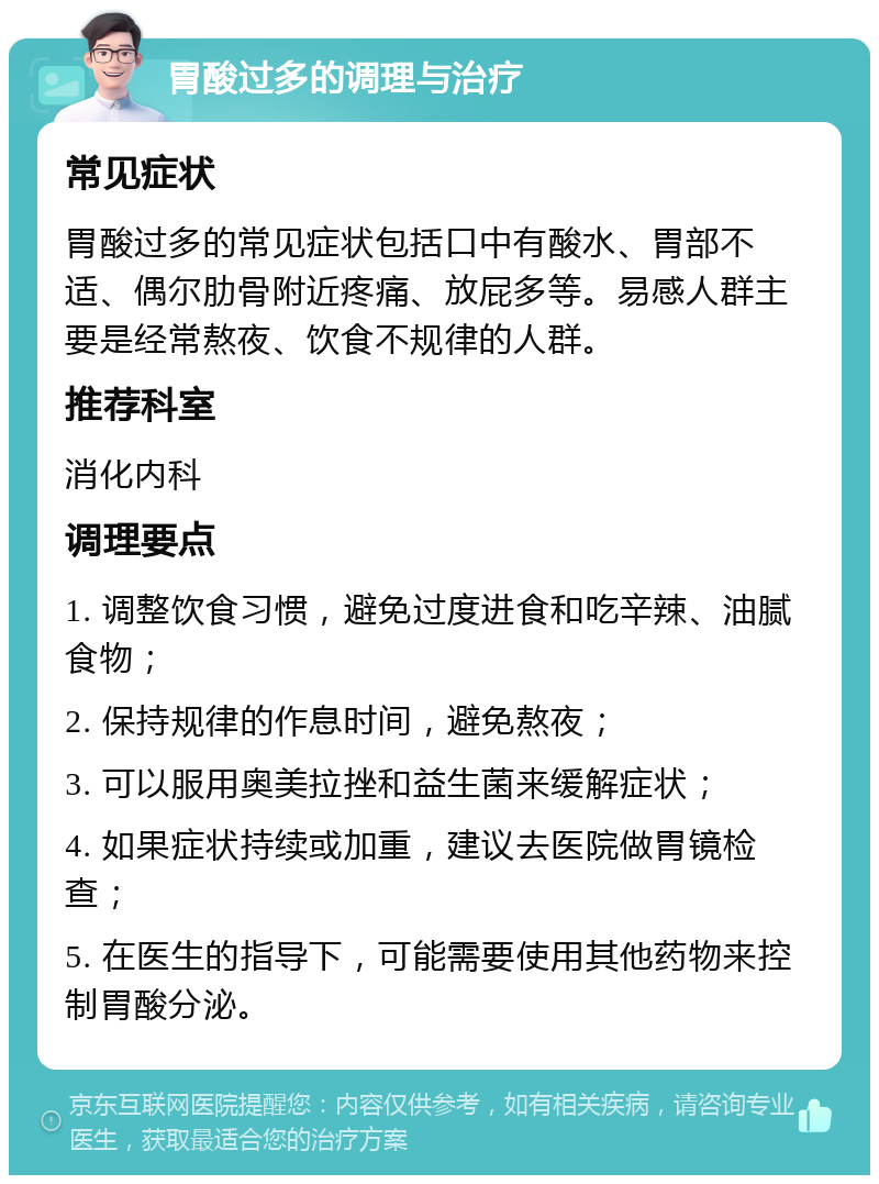 胃酸过多的调理与治疗 常见症状 胃酸过多的常见症状包括口中有酸水、胃部不适、偶尔肋骨附近疼痛、放屁多等。易感人群主要是经常熬夜、饮食不规律的人群。 推荐科室 消化内科 调理要点 1. 调整饮食习惯，避免过度进食和吃辛辣、油腻食物； 2. 保持规律的作息时间，避免熬夜； 3. 可以服用奥美拉挫和益生菌来缓解症状； 4. 如果症状持续或加重，建议去医院做胃镜检查； 5. 在医生的指导下，可能需要使用其他药物来控制胃酸分泌。