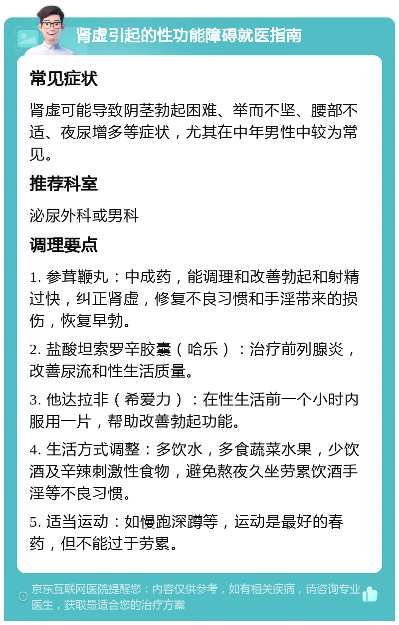 肾虚引起的性功能障碍就医指南 常见症状 肾虚可能导致阴茎勃起困难、举而不坚、腰部不适、夜尿增多等症状，尤其在中年男性中较为常见。 推荐科室 泌尿外科或男科 调理要点 1. 参茸鞭丸：中成药，能调理和改善勃起和射精过快，纠正肾虚，修复不良习惯和手淫带来的损伤，恢复早勃。 2. 盐酸坦索罗辛胶囊（哈乐）：治疗前列腺炎，改善尿流和性生活质量。 3. 他达拉非（希爱力）：在性生活前一个小时内服用一片，帮助改善勃起功能。 4. 生活方式调整：多饮水，多食蔬菜水果，少饮酒及辛辣刺激性食物，避免熬夜久坐劳累饮酒手淫等不良习惯。 5. 适当运动：如慢跑深蹲等，运动是最好的春药，但不能过于劳累。