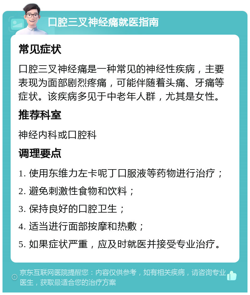 口腔三叉神经痛就医指南 常见症状 口腔三叉神经痛是一种常见的神经性疾病，主要表现为面部剧烈疼痛，可能伴随着头痛、牙痛等症状。该疾病多见于中老年人群，尤其是女性。 推荐科室 神经内科或口腔科 调理要点 1. 使用东维力左卡呢丁口服液等药物进行治疗； 2. 避免刺激性食物和饮料； 3. 保持良好的口腔卫生； 4. 适当进行面部按摩和热敷； 5. 如果症状严重，应及时就医并接受专业治疗。