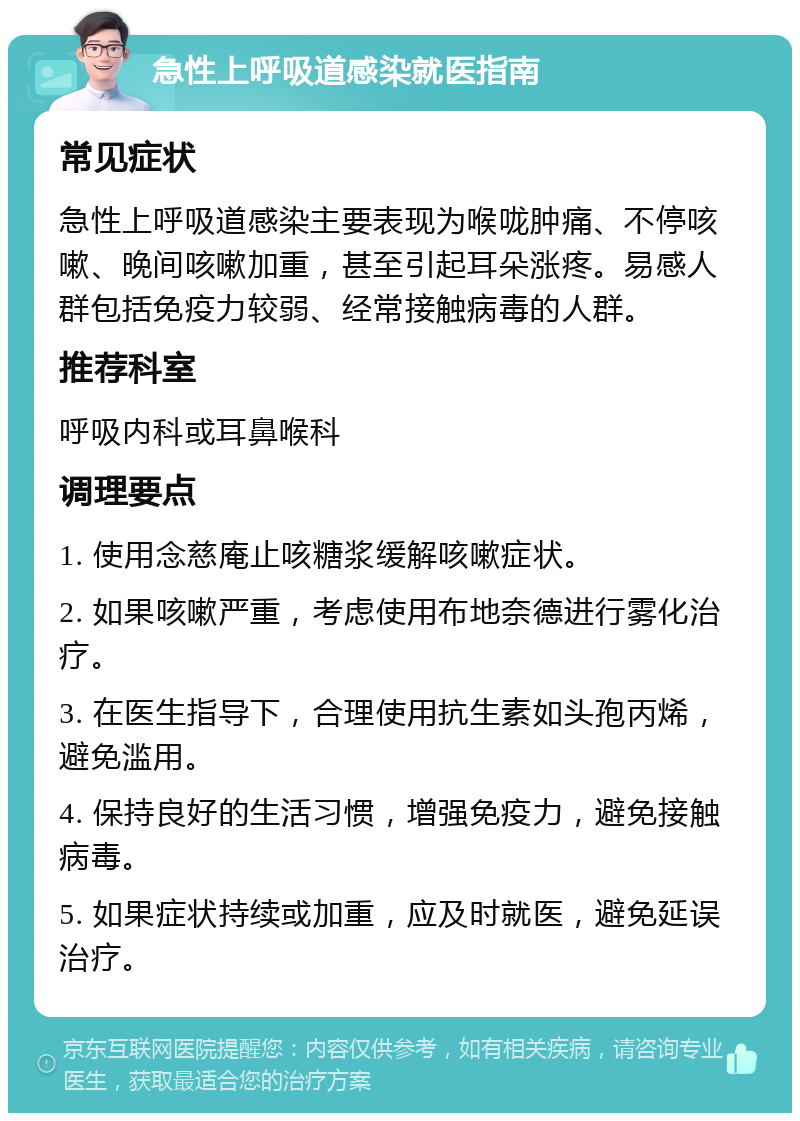 急性上呼吸道感染就医指南 常见症状 急性上呼吸道感染主要表现为喉咙肿痛、不停咳嗽、晚间咳嗽加重，甚至引起耳朵涨疼。易感人群包括免疫力较弱、经常接触病毒的人群。 推荐科室 呼吸内科或耳鼻喉科 调理要点 1. 使用念慈庵止咳糖浆缓解咳嗽症状。 2. 如果咳嗽严重，考虑使用布地奈德进行雾化治疗。 3. 在医生指导下，合理使用抗生素如头孢丙烯，避免滥用。 4. 保持良好的生活习惯，增强免疫力，避免接触病毒。 5. 如果症状持续或加重，应及时就医，避免延误治疗。