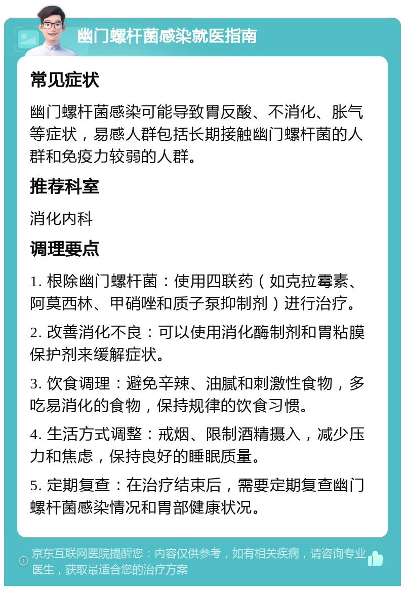 幽门螺杆菌感染就医指南 常见症状 幽门螺杆菌感染可能导致胃反酸、不消化、胀气等症状，易感人群包括长期接触幽门螺杆菌的人群和免疫力较弱的人群。 推荐科室 消化内科 调理要点 1. 根除幽门螺杆菌：使用四联药（如克拉霉素、阿莫西林、甲硝唑和质子泵抑制剂）进行治疗。 2. 改善消化不良：可以使用消化酶制剂和胃粘膜保护剂来缓解症状。 3. 饮食调理：避免辛辣、油腻和刺激性食物，多吃易消化的食物，保持规律的饮食习惯。 4. 生活方式调整：戒烟、限制酒精摄入，减少压力和焦虑，保持良好的睡眠质量。 5. 定期复查：在治疗结束后，需要定期复查幽门螺杆菌感染情况和胃部健康状况。