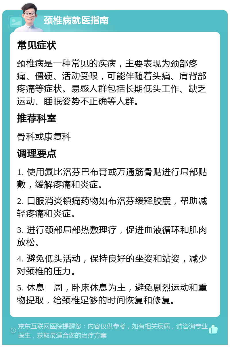 颈椎病就医指南 常见症状 颈椎病是一种常见的疾病，主要表现为颈部疼痛、僵硬、活动受限，可能伴随着头痛、肩背部疼痛等症状。易感人群包括长期低头工作、缺乏运动、睡眠姿势不正确等人群。 推荐科室 骨科或康复科 调理要点 1. 使用氟比洛芬巴布膏或万通筋骨贴进行局部贴敷，缓解疼痛和炎症。 2. 口服消炎镇痛药物如布洛芬缓释胶囊，帮助减轻疼痛和炎症。 3. 进行颈部局部热敷理疗，促进血液循环和肌肉放松。 4. 避免低头活动，保持良好的坐姿和站姿，减少对颈椎的压力。 5. 休息一周，卧床休息为主，避免剧烈运动和重物提取，给颈椎足够的时间恢复和修复。