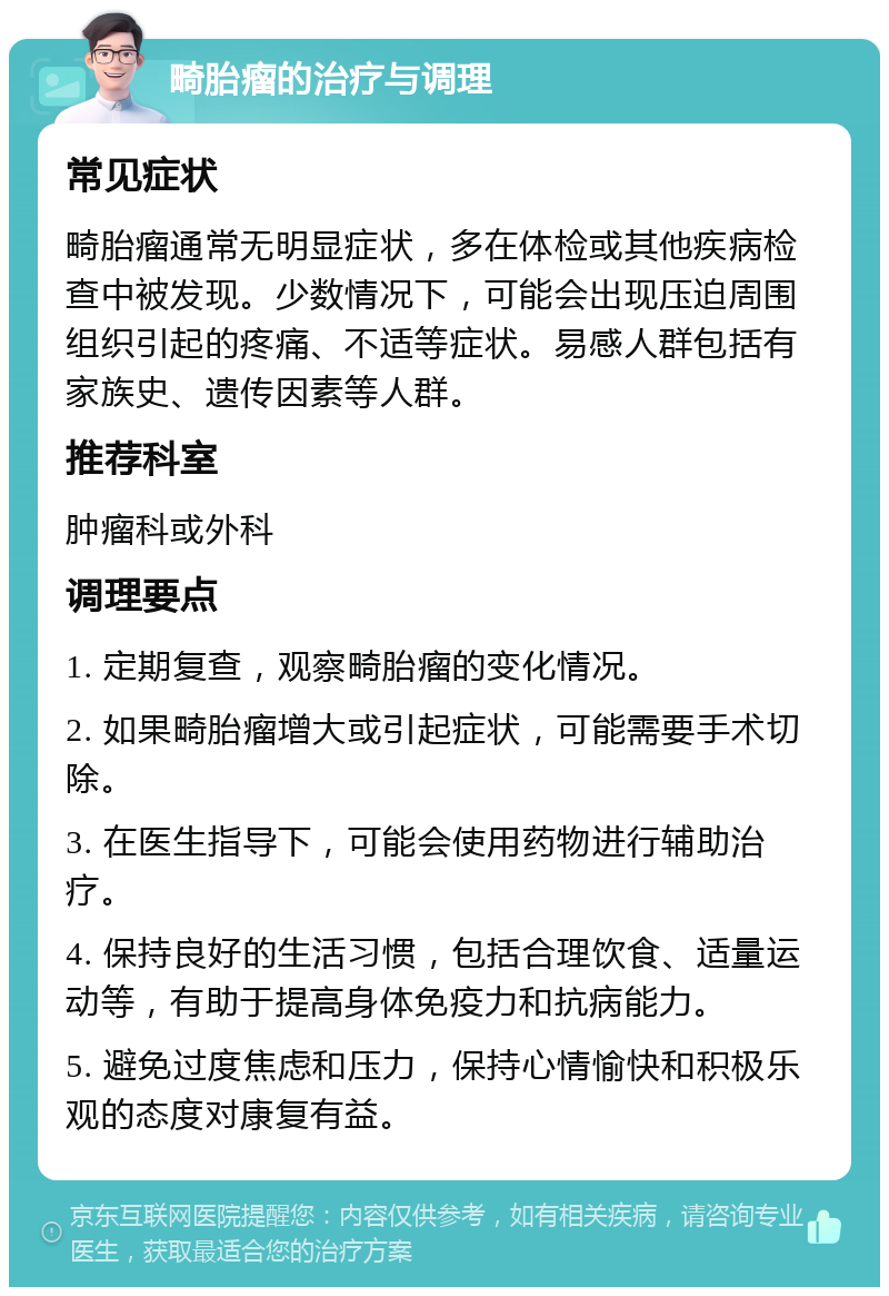 畸胎瘤的治疗与调理 常见症状 畸胎瘤通常无明显症状，多在体检或其他疾病检查中被发现。少数情况下，可能会出现压迫周围组织引起的疼痛、不适等症状。易感人群包括有家族史、遗传因素等人群。 推荐科室 肿瘤科或外科 调理要点 1. 定期复查，观察畸胎瘤的变化情况。 2. 如果畸胎瘤增大或引起症状，可能需要手术切除。 3. 在医生指导下，可能会使用药物进行辅助治疗。 4. 保持良好的生活习惯，包括合理饮食、适量运动等，有助于提高身体免疫力和抗病能力。 5. 避免过度焦虑和压力，保持心情愉快和积极乐观的态度对康复有益。