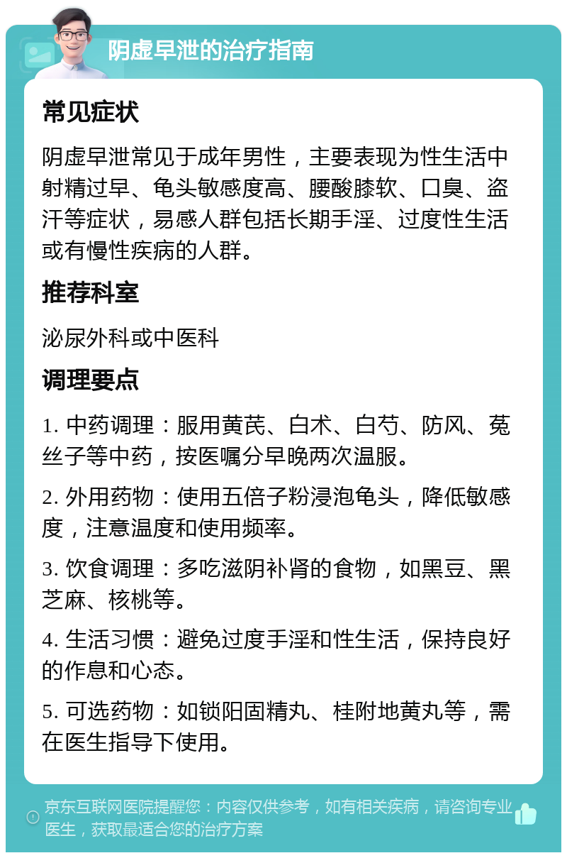 阴虚早泄的治疗指南 常见症状 阴虚早泄常见于成年男性，主要表现为性生活中射精过早、龟头敏感度高、腰酸膝软、口臭、盗汗等症状，易感人群包括长期手淫、过度性生活或有慢性疾病的人群。 推荐科室 泌尿外科或中医科 调理要点 1. 中药调理：服用黄芪、白术、白芍、防风、菟丝子等中药，按医嘱分早晚两次温服。 2. 外用药物：使用五倍子粉浸泡龟头，降低敏感度，注意温度和使用频率。 3. 饮食调理：多吃滋阴补肾的食物，如黑豆、黑芝麻、核桃等。 4. 生活习惯：避免过度手淫和性生活，保持良好的作息和心态。 5. 可选药物：如锁阳固精丸、桂附地黄丸等，需在医生指导下使用。