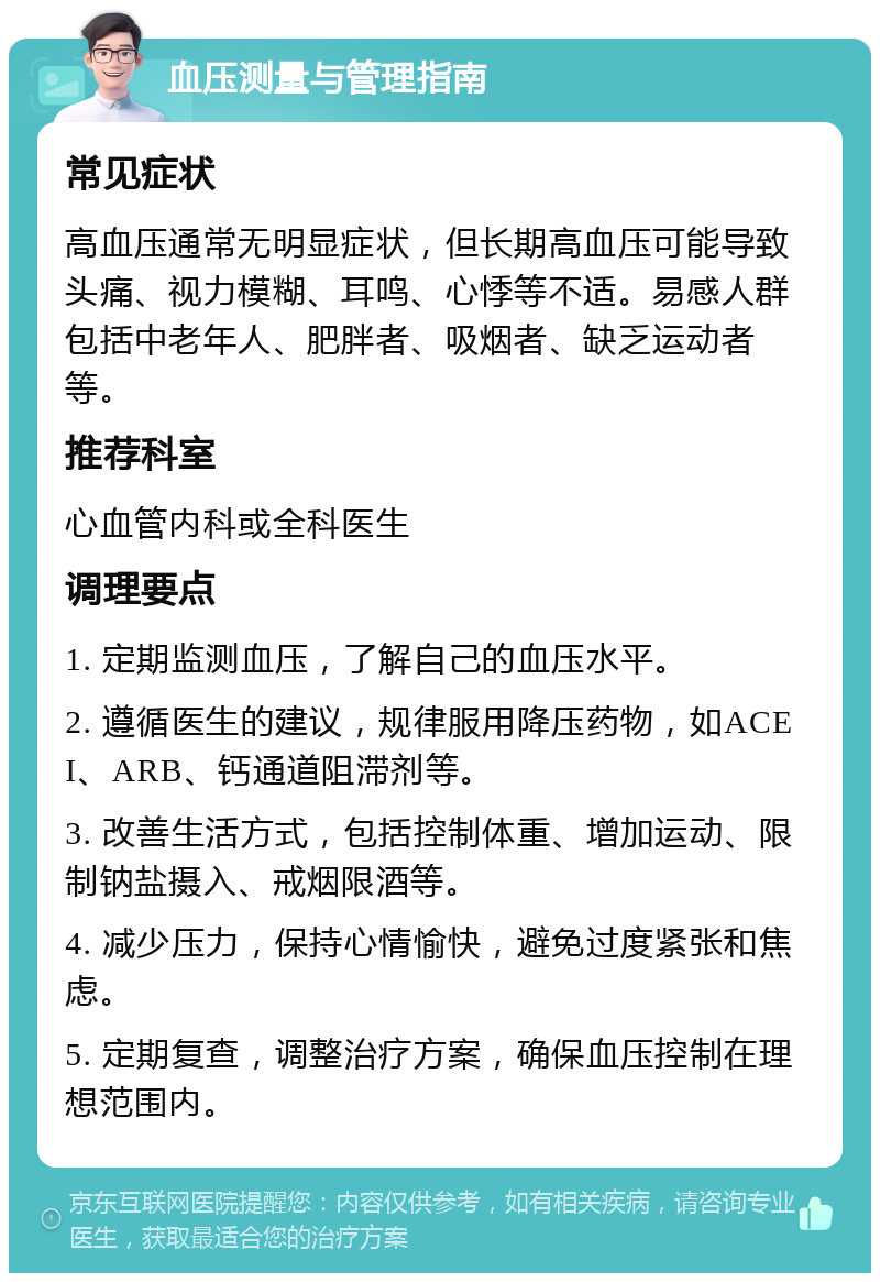 血压测量与管理指南 常见症状 高血压通常无明显症状，但长期高血压可能导致头痛、视力模糊、耳鸣、心悸等不适。易感人群包括中老年人、肥胖者、吸烟者、缺乏运动者等。 推荐科室 心血管内科或全科医生 调理要点 1. 定期监测血压，了解自己的血压水平。 2. 遵循医生的建议，规律服用降压药物，如ACEI、ARB、钙通道阻滞剂等。 3. 改善生活方式，包括控制体重、增加运动、限制钠盐摄入、戒烟限酒等。 4. 减少压力，保持心情愉快，避免过度紧张和焦虑。 5. 定期复查，调整治疗方案，确保血压控制在理想范围内。