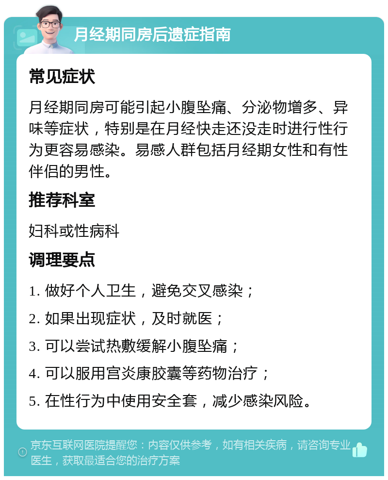 月经期同房后遗症指南 常见症状 月经期同房可能引起小腹坠痛、分泌物增多、异味等症状，特别是在月经快走还没走时进行性行为更容易感染。易感人群包括月经期女性和有性伴侣的男性。 推荐科室 妇科或性病科 调理要点 1. 做好个人卫生，避免交叉感染； 2. 如果出现症状，及时就医； 3. 可以尝试热敷缓解小腹坠痛； 4. 可以服用宫炎康胶囊等药物治疗； 5. 在性行为中使用安全套，减少感染风险。