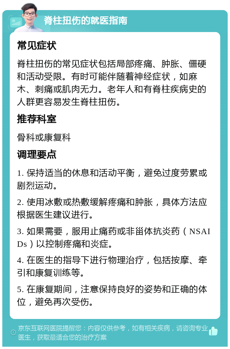 脊柱扭伤的就医指南 常见症状 脊柱扭伤的常见症状包括局部疼痛、肿胀、僵硬和活动受限。有时可能伴随着神经症状，如麻木、刺痛或肌肉无力。老年人和有脊柱疾病史的人群更容易发生脊柱扭伤。 推荐科室 骨科或康复科 调理要点 1. 保持适当的休息和活动平衡，避免过度劳累或剧烈运动。 2. 使用冰敷或热敷缓解疼痛和肿胀，具体方法应根据医生建议进行。 3. 如果需要，服用止痛药或非甾体抗炎药（NSAIDs）以控制疼痛和炎症。 4. 在医生的指导下进行物理治疗，包括按摩、牵引和康复训练等。 5. 在康复期间，注意保持良好的姿势和正确的体位，避免再次受伤。