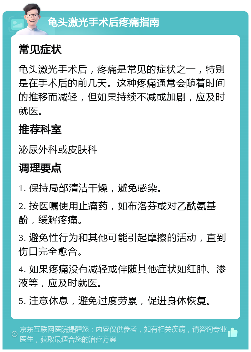 龟头激光手术后疼痛指南 常见症状 龟头激光手术后，疼痛是常见的症状之一，特别是在手术后的前几天。这种疼痛通常会随着时间的推移而减轻，但如果持续不减或加剧，应及时就医。 推荐科室 泌尿外科或皮肤科 调理要点 1. 保持局部清洁干燥，避免感染。 2. 按医嘱使用止痛药，如布洛芬或对乙酰氨基酚，缓解疼痛。 3. 避免性行为和其他可能引起摩擦的活动，直到伤口完全愈合。 4. 如果疼痛没有减轻或伴随其他症状如红肿、渗液等，应及时就医。 5. 注意休息，避免过度劳累，促进身体恢复。