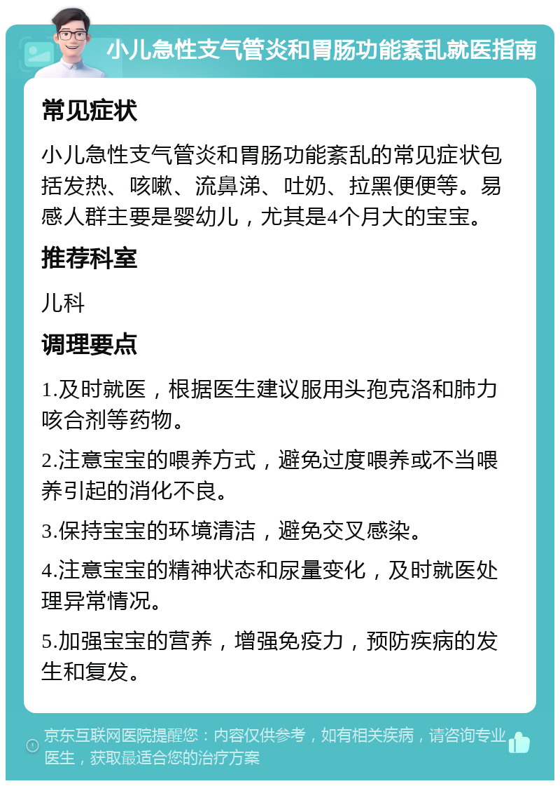 小儿急性支气管炎和胃肠功能紊乱就医指南 常见症状 小儿急性支气管炎和胃肠功能紊乱的常见症状包括发热、咳嗽、流鼻涕、吐奶、拉黑便便等。易感人群主要是婴幼儿，尤其是4个月大的宝宝。 推荐科室 儿科 调理要点 1.及时就医，根据医生建议服用头孢克洛和肺力咳合剂等药物。 2.注意宝宝的喂养方式，避免过度喂养或不当喂养引起的消化不良。 3.保持宝宝的环境清洁，避免交叉感染。 4.注意宝宝的精神状态和尿量变化，及时就医处理异常情况。 5.加强宝宝的营养，增强免疫力，预防疾病的发生和复发。