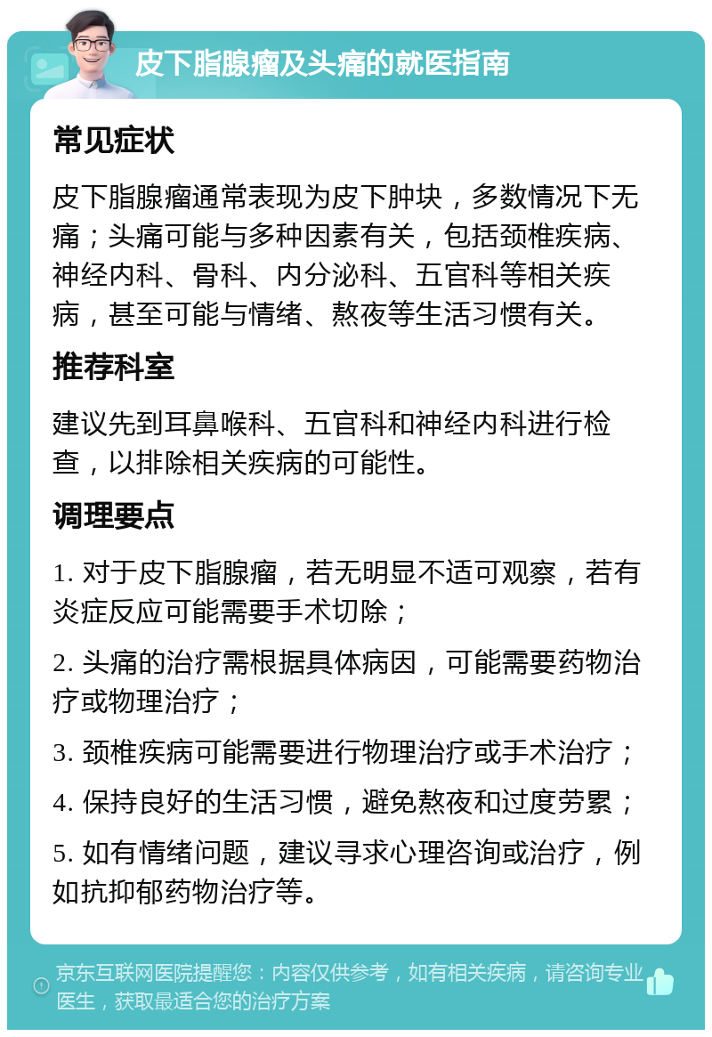 皮下脂腺瘤及头痛的就医指南 常见症状 皮下脂腺瘤通常表现为皮下肿块，多数情况下无痛；头痛可能与多种因素有关，包括颈椎疾病、神经内科、骨科、内分泌科、五官科等相关疾病，甚至可能与情绪、熬夜等生活习惯有关。 推荐科室 建议先到耳鼻喉科、五官科和神经内科进行检查，以排除相关疾病的可能性。 调理要点 1. 对于皮下脂腺瘤，若无明显不适可观察，若有炎症反应可能需要手术切除； 2. 头痛的治疗需根据具体病因，可能需要药物治疗或物理治疗； 3. 颈椎疾病可能需要进行物理治疗或手术治疗； 4. 保持良好的生活习惯，避免熬夜和过度劳累； 5. 如有情绪问题，建议寻求心理咨询或治疗，例如抗抑郁药物治疗等。