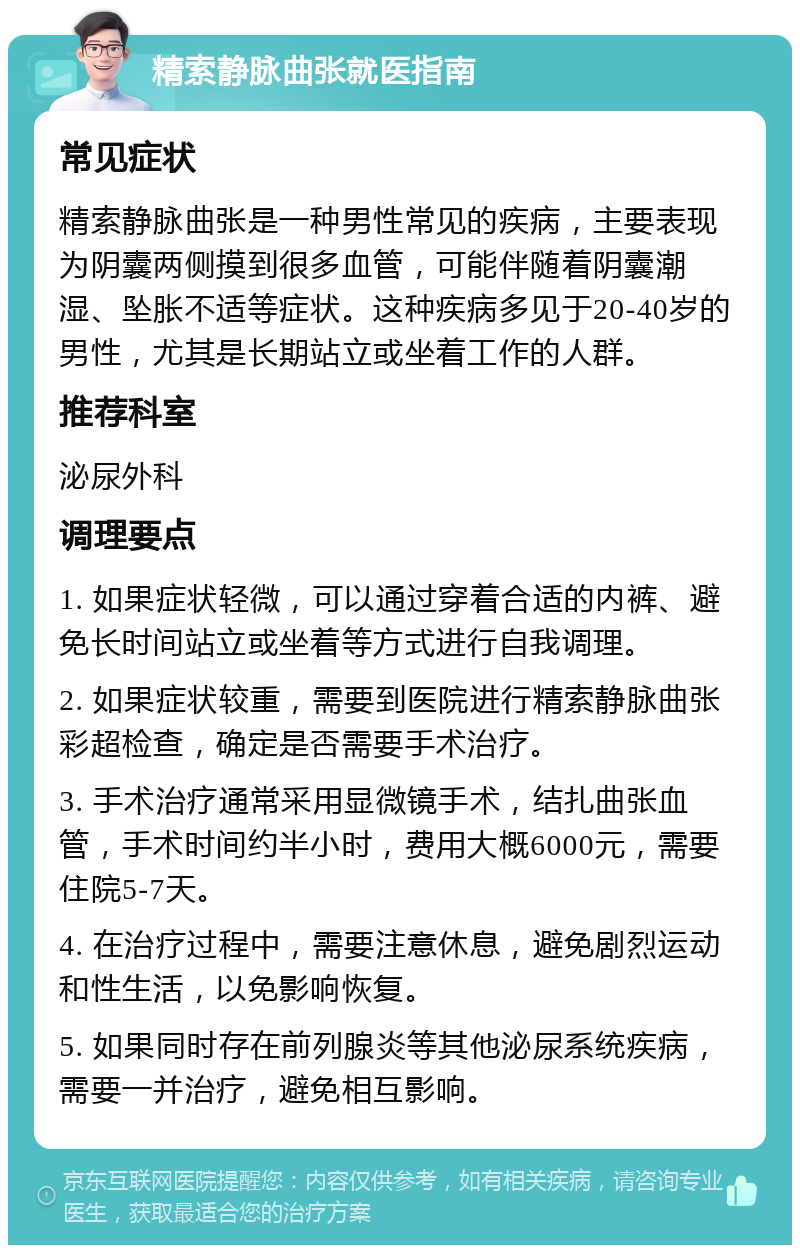 精索静脉曲张就医指南 常见症状 精索静脉曲张是一种男性常见的疾病，主要表现为阴囊两侧摸到很多血管，可能伴随着阴囊潮湿、坠胀不适等症状。这种疾病多见于20-40岁的男性，尤其是长期站立或坐着工作的人群。 推荐科室 泌尿外科 调理要点 1. 如果症状轻微，可以通过穿着合适的内裤、避免长时间站立或坐着等方式进行自我调理。 2. 如果症状较重，需要到医院进行精索静脉曲张彩超检查，确定是否需要手术治疗。 3. 手术治疗通常采用显微镜手术，结扎曲张血管，手术时间约半小时，费用大概6000元，需要住院5-7天。 4. 在治疗过程中，需要注意休息，避免剧烈运动和性生活，以免影响恢复。 5. 如果同时存在前列腺炎等其他泌尿系统疾病，需要一并治疗，避免相互影响。