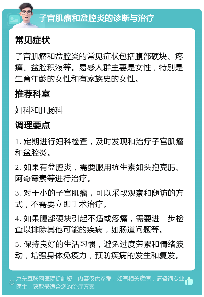 子宫肌瘤和盆腔炎的诊断与治疗 常见症状 子宫肌瘤和盆腔炎的常见症状包括腹部硬块、疼痛、盆腔积液等。易感人群主要是女性，特别是生育年龄的女性和有家族史的女性。 推荐科室 妇科和肛肠科 调理要点 1. 定期进行妇科检查，及时发现和治疗子宫肌瘤和盆腔炎。 2. 如果有盆腔炎，需要服用抗生素如头孢克肟、阿奇霉素等进行治疗。 3. 对于小的子宫肌瘤，可以采取观察和随访的方式，不需要立即手术治疗。 4. 如果腹部硬块引起不适或疼痛，需要进一步检查以排除其他可能的疾病，如肠道问题等。 5. 保持良好的生活习惯，避免过度劳累和情绪波动，增强身体免疫力，预防疾病的发生和复发。