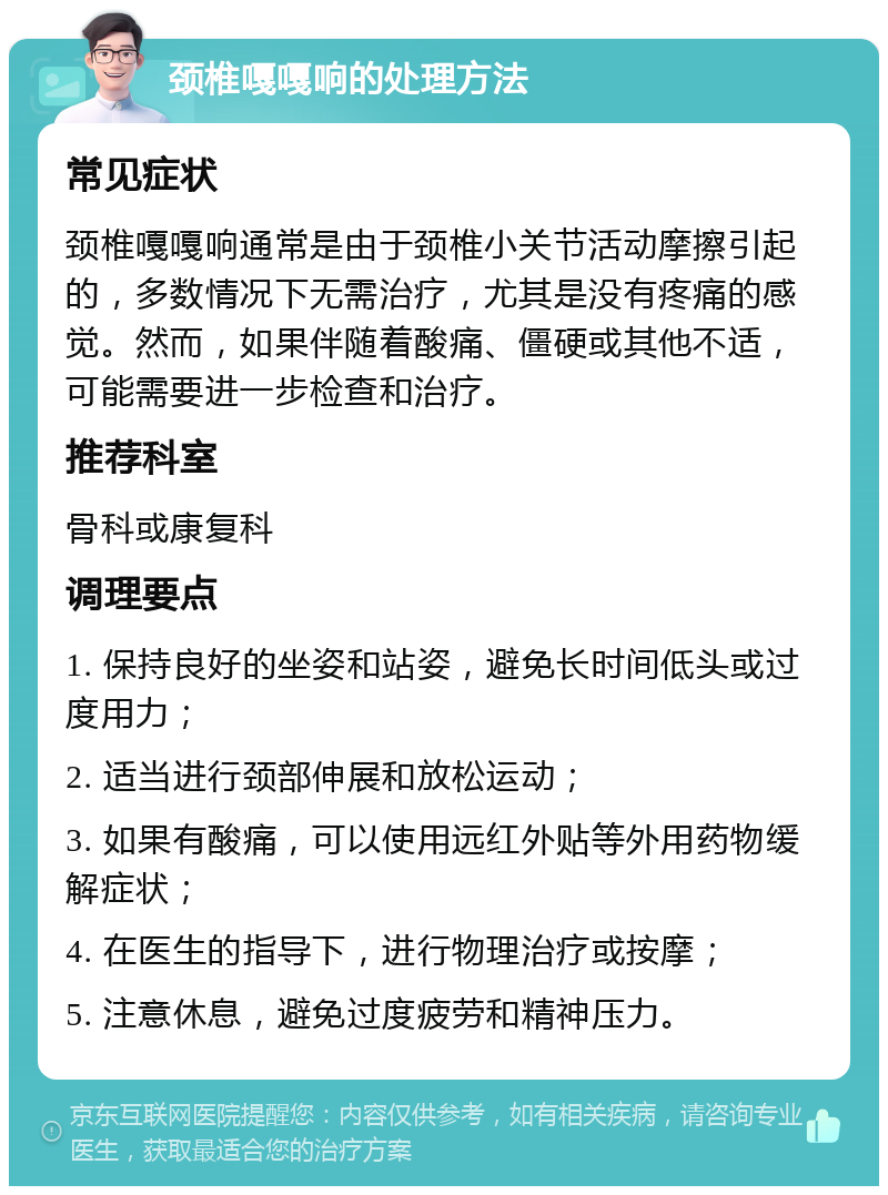 颈椎嘎嘎响的处理方法 常见症状 颈椎嘎嘎响通常是由于颈椎小关节活动摩擦引起的，多数情况下无需治疗，尤其是没有疼痛的感觉。然而，如果伴随着酸痛、僵硬或其他不适，可能需要进一步检查和治疗。 推荐科室 骨科或康复科 调理要点 1. 保持良好的坐姿和站姿，避免长时间低头或过度用力； 2. 适当进行颈部伸展和放松运动； 3. 如果有酸痛，可以使用远红外贴等外用药物缓解症状； 4. 在医生的指导下，进行物理治疗或按摩； 5. 注意休息，避免过度疲劳和精神压力。