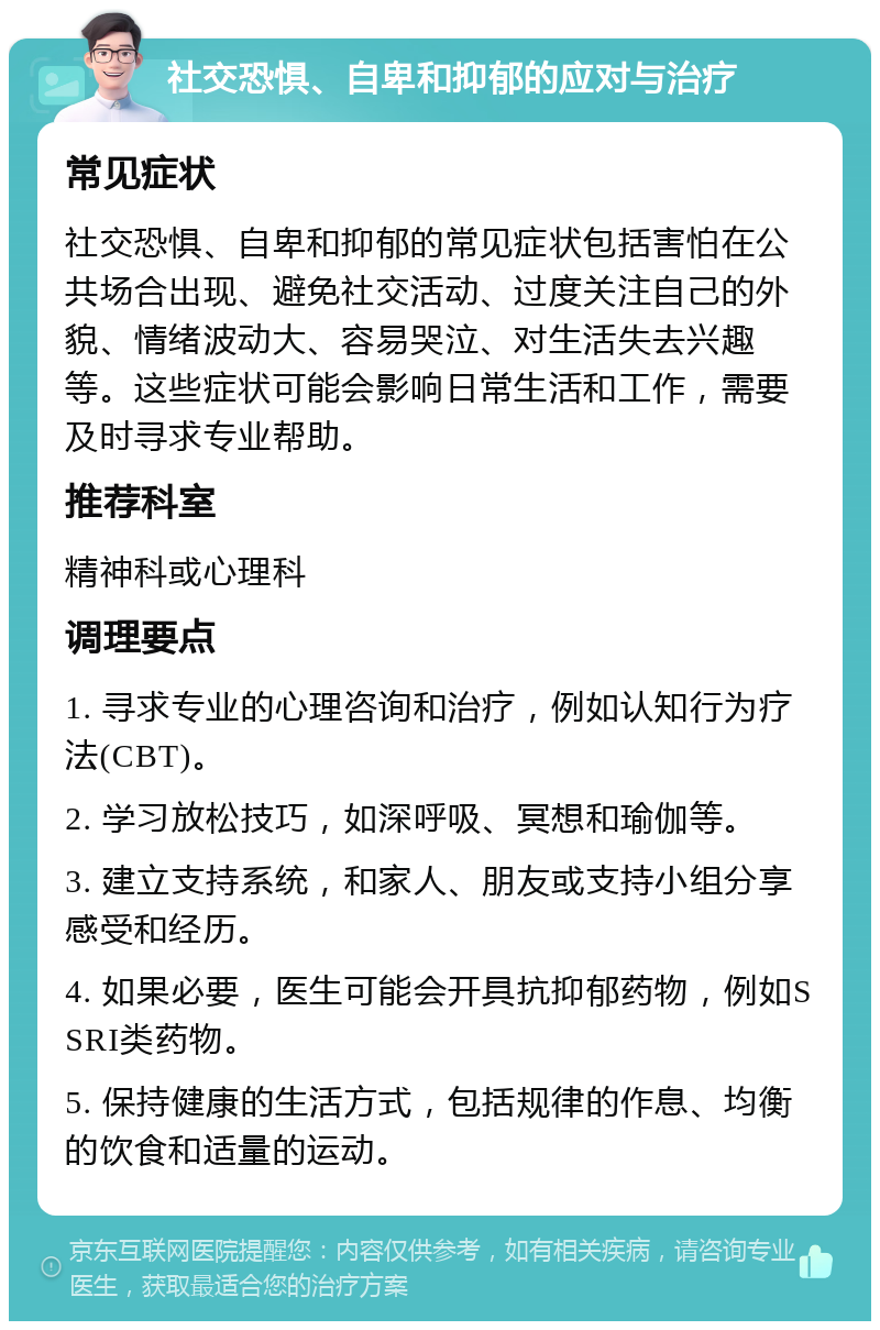 社交恐惧、自卑和抑郁的应对与治疗 常见症状 社交恐惧、自卑和抑郁的常见症状包括害怕在公共场合出现、避免社交活动、过度关注自己的外貌、情绪波动大、容易哭泣、对生活失去兴趣等。这些症状可能会影响日常生活和工作，需要及时寻求专业帮助。 推荐科室 精神科或心理科 调理要点 1. 寻求专业的心理咨询和治疗，例如认知行为疗法(CBT)。 2. 学习放松技巧，如深呼吸、冥想和瑜伽等。 3. 建立支持系统，和家人、朋友或支持小组分享感受和经历。 4. 如果必要，医生可能会开具抗抑郁药物，例如SSRI类药物。 5. 保持健康的生活方式，包括规律的作息、均衡的饮食和适量的运动。