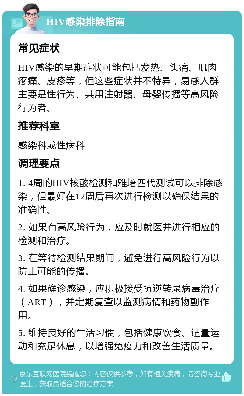 HIV感染排除指南 常见症状 HIV感染的早期症状可能包括发热、头痛、肌肉疼痛、皮疹等，但这些症状并不特异，易感人群主要是性行为、共用注射器、母婴传播等高风险行为者。 推荐科室 感染科或性病科 调理要点 1. 4周的HIV核酸检测和雅培四代测试可以排除感染，但最好在12周后再次进行检测以确保结果的准确性。 2. 如果有高风险行为，应及时就医并进行相应的检测和治疗。 3. 在等待检测结果期间，避免进行高风险行为以防止可能的传播。 4. 如果确诊感染，应积极接受抗逆转录病毒治疗（ART），并定期复查以监测病情和药物副作用。 5. 维持良好的生活习惯，包括健康饮食、适量运动和充足休息，以增强免疫力和改善生活质量。