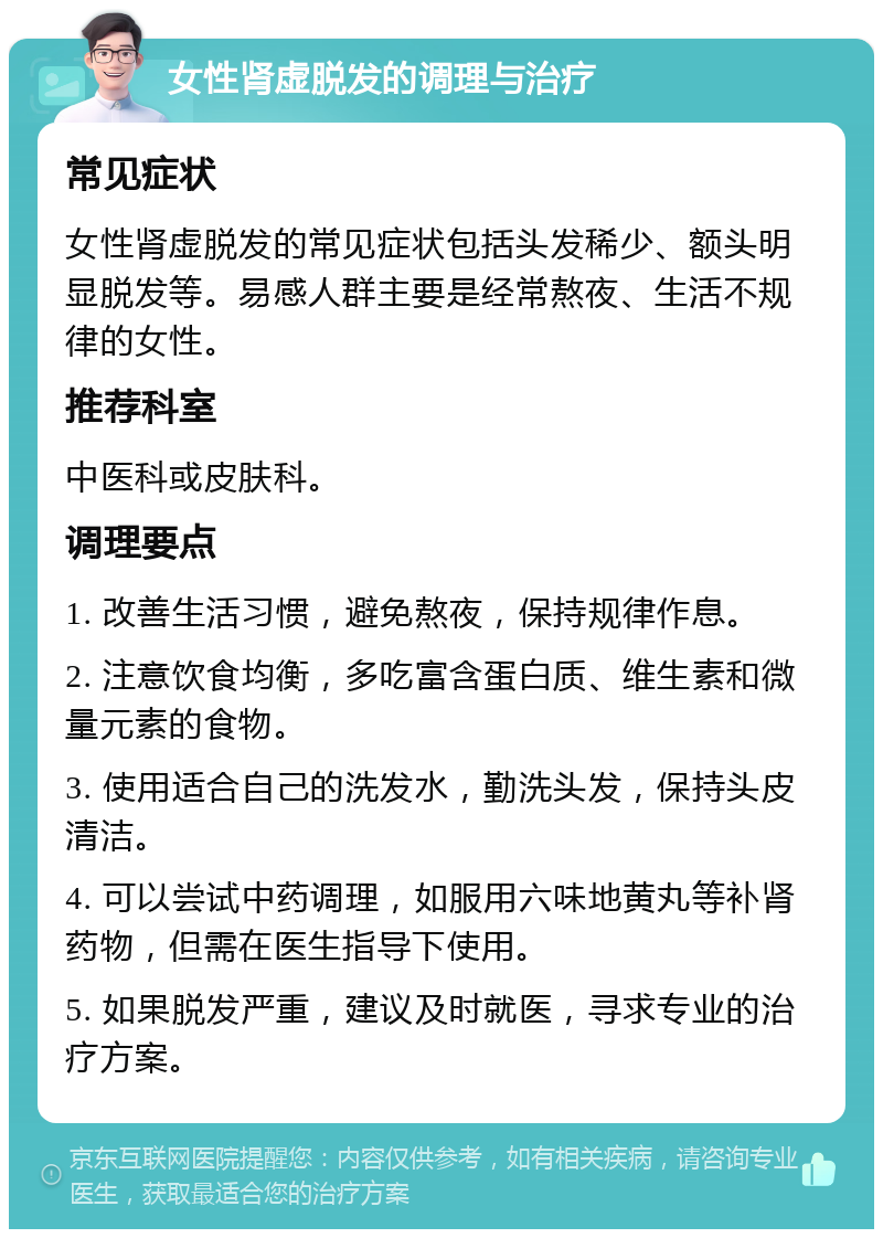 女性肾虚脱发的调理与治疗 常见症状 女性肾虚脱发的常见症状包括头发稀少、额头明显脱发等。易感人群主要是经常熬夜、生活不规律的女性。 推荐科室 中医科或皮肤科。 调理要点 1. 改善生活习惯，避免熬夜，保持规律作息。 2. 注意饮食均衡，多吃富含蛋白质、维生素和微量元素的食物。 3. 使用适合自己的洗发水，勤洗头发，保持头皮清洁。 4. 可以尝试中药调理，如服用六味地黄丸等补肾药物，但需在医生指导下使用。 5. 如果脱发严重，建议及时就医，寻求专业的治疗方案。