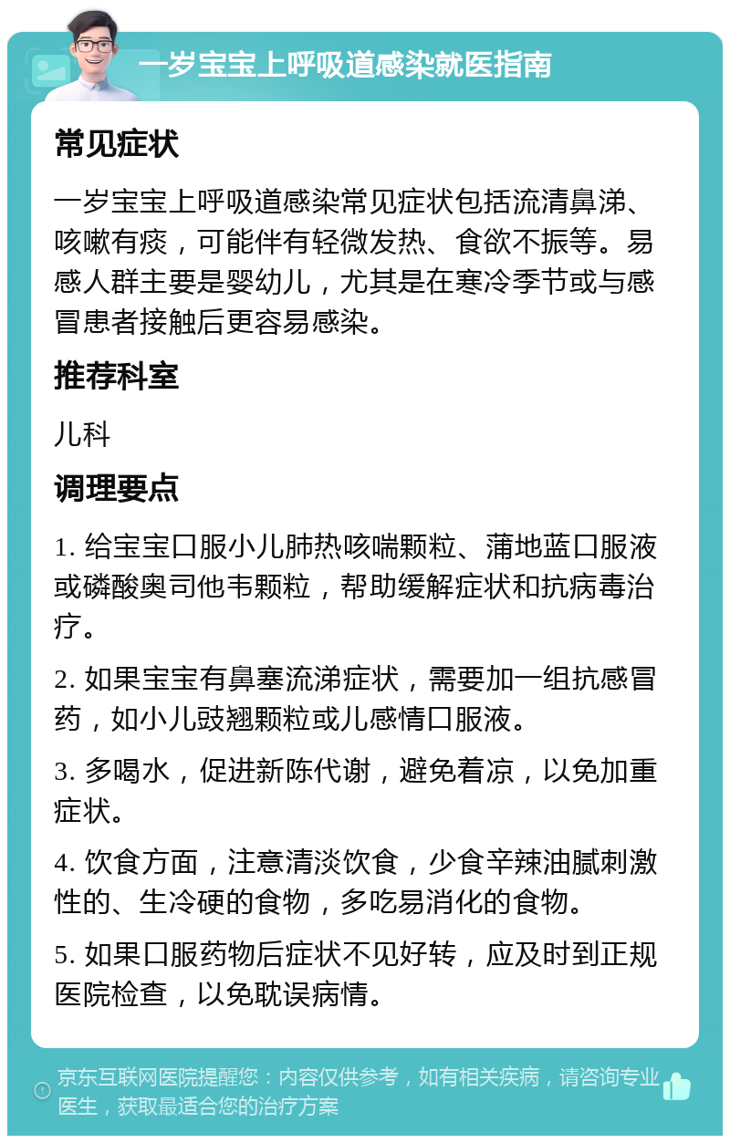 一岁宝宝上呼吸道感染就医指南 常见症状 一岁宝宝上呼吸道感染常见症状包括流清鼻涕、咳嗽有痰，可能伴有轻微发热、食欲不振等。易感人群主要是婴幼儿，尤其是在寒冷季节或与感冒患者接触后更容易感染。 推荐科室 儿科 调理要点 1. 给宝宝口服小儿肺热咳喘颗粒、蒲地蓝口服液或磷酸奥司他韦颗粒，帮助缓解症状和抗病毒治疗。 2. 如果宝宝有鼻塞流涕症状，需要加一组抗感冒药，如小儿豉翘颗粒或儿感情口服液。 3. 多喝水，促进新陈代谢，避免着凉，以免加重症状。 4. 饮食方面，注意清淡饮食，少食辛辣油腻刺激性的、生冷硬的食物，多吃易消化的食物。 5. 如果口服药物后症状不见好转，应及时到正规医院检查，以免耽误病情。