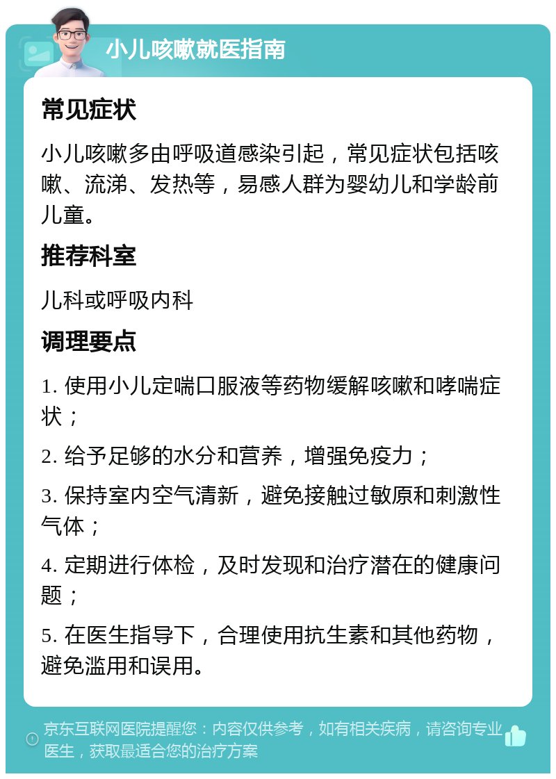 小儿咳嗽就医指南 常见症状 小儿咳嗽多由呼吸道感染引起，常见症状包括咳嗽、流涕、发热等，易感人群为婴幼儿和学龄前儿童。 推荐科室 儿科或呼吸内科 调理要点 1. 使用小儿定喘口服液等药物缓解咳嗽和哮喘症状； 2. 给予足够的水分和营养，增强免疫力； 3. 保持室内空气清新，避免接触过敏原和刺激性气体； 4. 定期进行体检，及时发现和治疗潜在的健康问题； 5. 在医生指导下，合理使用抗生素和其他药物，避免滥用和误用。