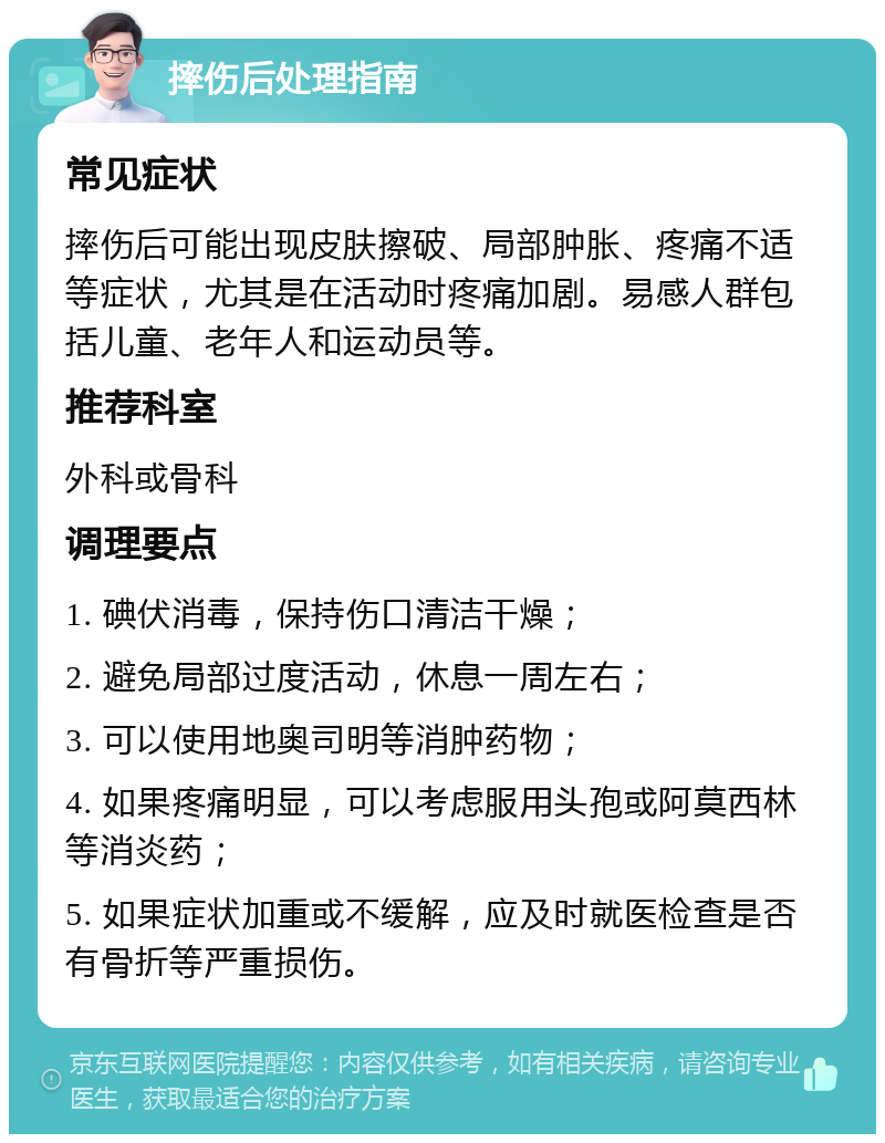 摔伤后处理指南 常见症状 摔伤后可能出现皮肤擦破、局部肿胀、疼痛不适等症状，尤其是在活动时疼痛加剧。易感人群包括儿童、老年人和运动员等。 推荐科室 外科或骨科 调理要点 1. 碘伏消毒，保持伤口清洁干燥； 2. 避免局部过度活动，休息一周左右； 3. 可以使用地奥司明等消肿药物； 4. 如果疼痛明显，可以考虑服用头孢或阿莫西林等消炎药； 5. 如果症状加重或不缓解，应及时就医检查是否有骨折等严重损伤。