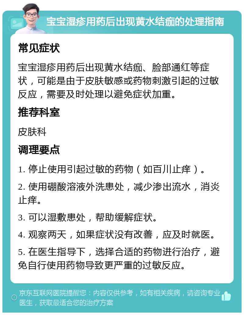 宝宝湿疹用药后出现黄水结痂的处理指南 常见症状 宝宝湿疹用药后出现黄水结痂、脸部通红等症状，可能是由于皮肤敏感或药物刺激引起的过敏反应，需要及时处理以避免症状加重。 推荐科室 皮肤科 调理要点 1. 停止使用引起过敏的药物（如百川止痒）。 2. 使用硼酸溶液外洗患处，减少渗出流水，消炎止痒。 3. 可以湿敷患处，帮助缓解症状。 4. 观察两天，如果症状没有改善，应及时就医。 5. 在医生指导下，选择合适的药物进行治疗，避免自行使用药物导致更严重的过敏反应。