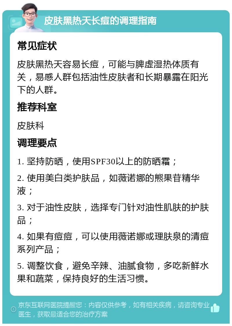 皮肤黑热天长痘的调理指南 常见症状 皮肤黑热天容易长痘，可能与脾虚湿热体质有关，易感人群包括油性皮肤者和长期暴露在阳光下的人群。 推荐科室 皮肤科 调理要点 1. 坚持防晒，使用SPF30以上的防晒霜； 2. 使用美白类护肤品，如薇诺娜的熊果苷精华液； 3. 对于油性皮肤，选择专门针对油性肌肤的护肤品； 4. 如果有痘痘，可以使用薇诺娜或理肤泉的清痘系列产品； 5. 调整饮食，避免辛辣、油腻食物，多吃新鲜水果和蔬菜，保持良好的生活习惯。