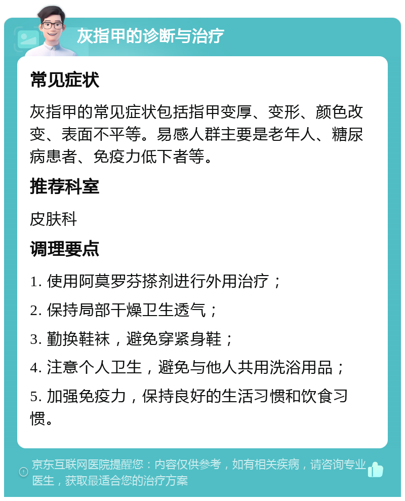 灰指甲的诊断与治疗 常见症状 灰指甲的常见症状包括指甲变厚、变形、颜色改变、表面不平等。易感人群主要是老年人、糖尿病患者、免疫力低下者等。 推荐科室 皮肤科 调理要点 1. 使用阿莫罗芬搽剂进行外用治疗； 2. 保持局部干燥卫生透气； 3. 勤换鞋袜，避免穿紧身鞋； 4. 注意个人卫生，避免与他人共用洗浴用品； 5. 加强免疫力，保持良好的生活习惯和饮食习惯。