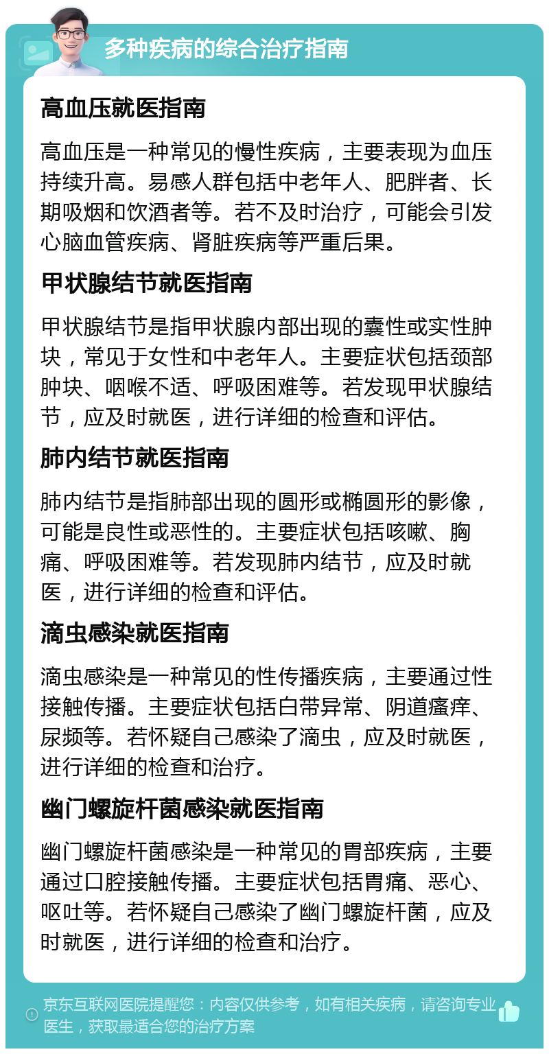 多种疾病的综合治疗指南 高血压就医指南 高血压是一种常见的慢性疾病，主要表现为血压持续升高。易感人群包括中老年人、肥胖者、长期吸烟和饮酒者等。若不及时治疗，可能会引发心脑血管疾病、肾脏疾病等严重后果。 甲状腺结节就医指南 甲状腺结节是指甲状腺内部出现的囊性或实性肿块，常见于女性和中老年人。主要症状包括颈部肿块、咽喉不适、呼吸困难等。若发现甲状腺结节，应及时就医，进行详细的检查和评估。 肺内结节就医指南 肺内结节是指肺部出现的圆形或椭圆形的影像，可能是良性或恶性的。主要症状包括咳嗽、胸痛、呼吸困难等。若发现肺内结节，应及时就医，进行详细的检查和评估。 滴虫感染就医指南 滴虫感染是一种常见的性传播疾病，主要通过性接触传播。主要症状包括白带异常、阴道瘙痒、尿频等。若怀疑自己感染了滴虫，应及时就医，进行详细的检查和治疗。 幽门螺旋杆菌感染就医指南 幽门螺旋杆菌感染是一种常见的胃部疾病，主要通过口腔接触传播。主要症状包括胃痛、恶心、呕吐等。若怀疑自己感染了幽门螺旋杆菌，应及时就医，进行详细的检查和治疗。