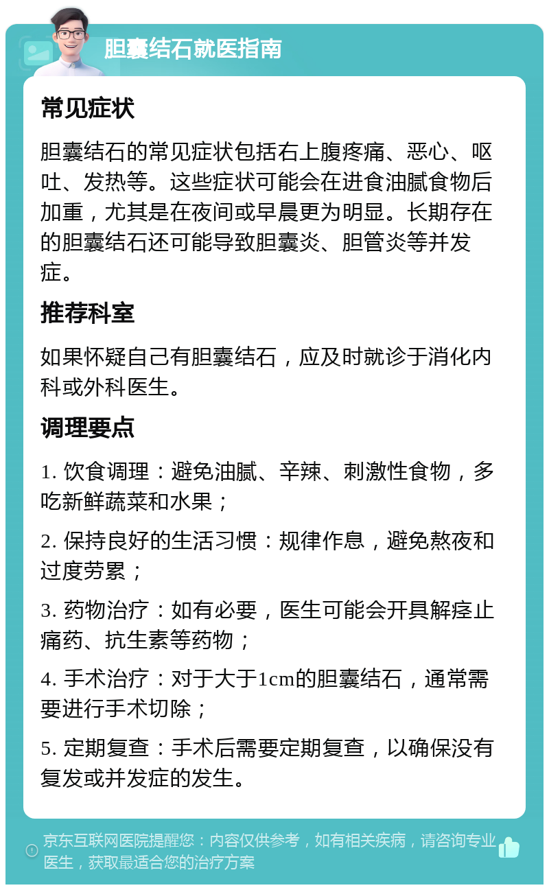 胆囊结石就医指南 常见症状 胆囊结石的常见症状包括右上腹疼痛、恶心、呕吐、发热等。这些症状可能会在进食油腻食物后加重，尤其是在夜间或早晨更为明显。长期存在的胆囊结石还可能导致胆囊炎、胆管炎等并发症。 推荐科室 如果怀疑自己有胆囊结石，应及时就诊于消化内科或外科医生。 调理要点 1. 饮食调理：避免油腻、辛辣、刺激性食物，多吃新鲜蔬菜和水果； 2. 保持良好的生活习惯：规律作息，避免熬夜和过度劳累； 3. 药物治疗：如有必要，医生可能会开具解痉止痛药、抗生素等药物； 4. 手术治疗：对于大于1cm的胆囊结石，通常需要进行手术切除； 5. 定期复查：手术后需要定期复查，以确保没有复发或并发症的发生。