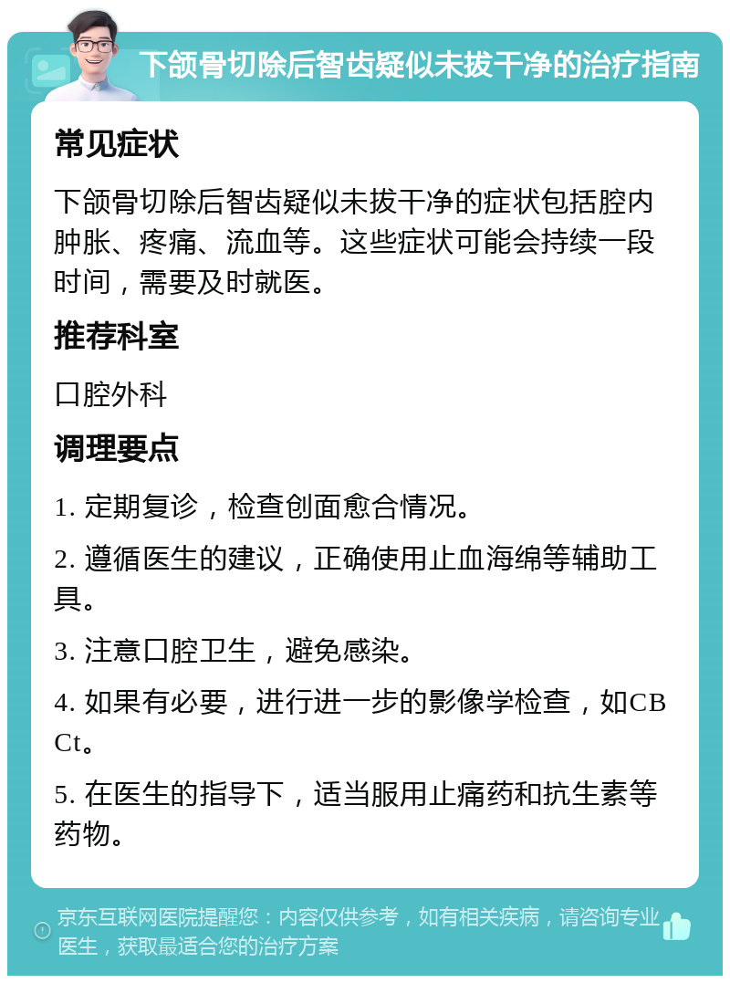 下颌骨切除后智齿疑似未拔干净的治疗指南 常见症状 下颌骨切除后智齿疑似未拔干净的症状包括腔内肿胀、疼痛、流血等。这些症状可能会持续一段时间，需要及时就医。 推荐科室 口腔外科 调理要点 1. 定期复诊，检查创面愈合情况。 2. 遵循医生的建议，正确使用止血海绵等辅助工具。 3. 注意口腔卫生，避免感染。 4. 如果有必要，进行进一步的影像学检查，如CBCt。 5. 在医生的指导下，适当服用止痛药和抗生素等药物。