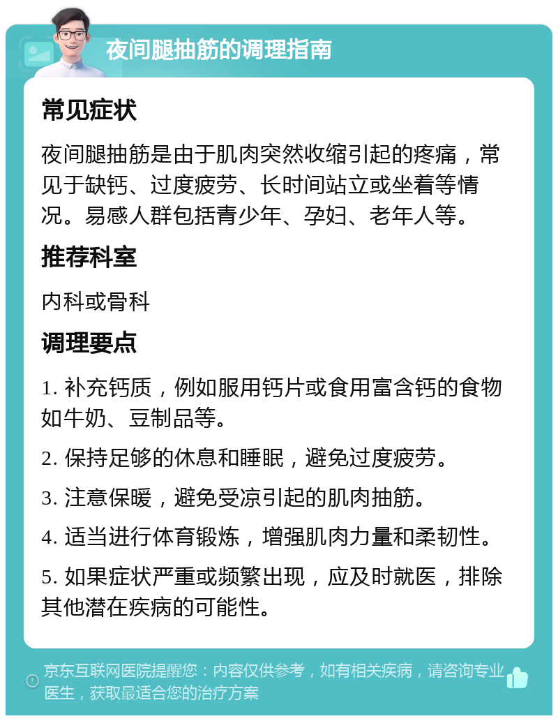 夜间腿抽筋的调理指南 常见症状 夜间腿抽筋是由于肌肉突然收缩引起的疼痛，常见于缺钙、过度疲劳、长时间站立或坐着等情况。易感人群包括青少年、孕妇、老年人等。 推荐科室 内科或骨科 调理要点 1. 补充钙质，例如服用钙片或食用富含钙的食物如牛奶、豆制品等。 2. 保持足够的休息和睡眠，避免过度疲劳。 3. 注意保暖，避免受凉引起的肌肉抽筋。 4. 适当进行体育锻炼，增强肌肉力量和柔韧性。 5. 如果症状严重或频繁出现，应及时就医，排除其他潜在疾病的可能性。