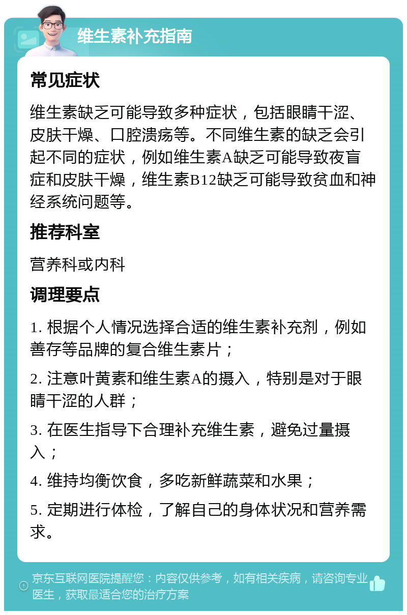 维生素补充指南 常见症状 维生素缺乏可能导致多种症状，包括眼睛干涩、皮肤干燥、口腔溃疡等。不同维生素的缺乏会引起不同的症状，例如维生素A缺乏可能导致夜盲症和皮肤干燥，维生素B12缺乏可能导致贫血和神经系统问题等。 推荐科室 营养科或内科 调理要点 1. 根据个人情况选择合适的维生素补充剂，例如善存等品牌的复合维生素片； 2. 注意叶黄素和维生素A的摄入，特别是对于眼睛干涩的人群； 3. 在医生指导下合理补充维生素，避免过量摄入； 4. 维持均衡饮食，多吃新鲜蔬菜和水果； 5. 定期进行体检，了解自己的身体状况和营养需求。