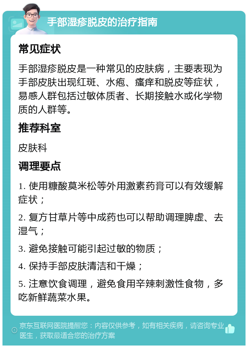 手部湿疹脱皮的治疗指南 常见症状 手部湿疹脱皮是一种常见的皮肤病，主要表现为手部皮肤出现红斑、水疱、瘙痒和脱皮等症状，易感人群包括过敏体质者、长期接触水或化学物质的人群等。 推荐科室 皮肤科 调理要点 1. 使用糠酸莫米松等外用激素药膏可以有效缓解症状； 2. 复方甘草片等中成药也可以帮助调理脾虚、去湿气； 3. 避免接触可能引起过敏的物质； 4. 保持手部皮肤清洁和干燥； 5. 注意饮食调理，避免食用辛辣刺激性食物，多吃新鲜蔬菜水果。