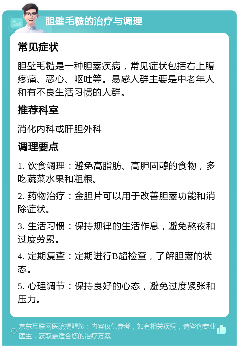 胆壁毛糙的治疗与调理 常见症状 胆壁毛糙是一种胆囊疾病，常见症状包括右上腹疼痛、恶心、呕吐等。易感人群主要是中老年人和有不良生活习惯的人群。 推荐科室 消化内科或肝胆外科 调理要点 1. 饮食调理：避免高脂肪、高胆固醇的食物，多吃蔬菜水果和粗粮。 2. 药物治疗：金胆片可以用于改善胆囊功能和消除症状。 3. 生活习惯：保持规律的生活作息，避免熬夜和过度劳累。 4. 定期复查：定期进行B超检查，了解胆囊的状态。 5. 心理调节：保持良好的心态，避免过度紧张和压力。