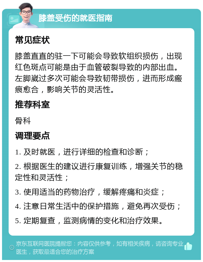 膝盖受伤的就医指南 常见症状 膝盖直直的驻一下可能会导致软组织损伤，出现红色斑点可能是由于血管破裂导致的内部出血。左脚崴过多次可能会导致韧带损伤，进而形成瘢痕愈合，影响关节的灵活性。 推荐科室 骨科 调理要点 1. 及时就医，进行详细的检查和诊断； 2. 根据医生的建议进行康复训练，增强关节的稳定性和灵活性； 3. 使用适当的药物治疗，缓解疼痛和炎症； 4. 注意日常生活中的保护措施，避免再次受伤； 5. 定期复查，监测病情的变化和治疗效果。