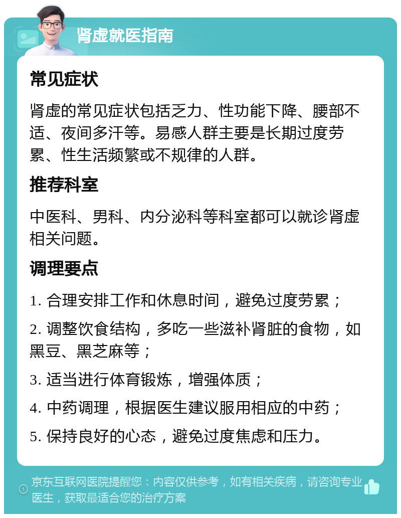 肾虚就医指南 常见症状 肾虚的常见症状包括乏力、性功能下降、腰部不适、夜间多汗等。易感人群主要是长期过度劳累、性生活频繁或不规律的人群。 推荐科室 中医科、男科、内分泌科等科室都可以就诊肾虚相关问题。 调理要点 1. 合理安排工作和休息时间，避免过度劳累； 2. 调整饮食结构，多吃一些滋补肾脏的食物，如黑豆、黑芝麻等； 3. 适当进行体育锻炼，增强体质； 4. 中药调理，根据医生建议服用相应的中药； 5. 保持良好的心态，避免过度焦虑和压力。