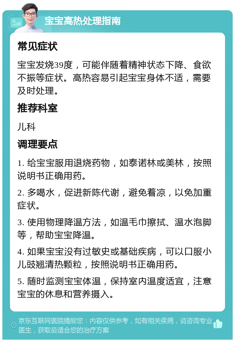 宝宝高热处理指南 常见症状 宝宝发烧39度，可能伴随着精神状态下降、食欲不振等症状。高热容易引起宝宝身体不适，需要及时处理。 推荐科室 儿科 调理要点 1. 给宝宝服用退烧药物，如泰诺林或美林，按照说明书正确用药。 2. 多喝水，促进新陈代谢，避免着凉，以免加重症状。 3. 使用物理降温方法，如温毛巾擦拭、温水泡脚等，帮助宝宝降温。 4. 如果宝宝没有过敏史或基础疾病，可以口服小儿豉翘清热颗粒，按照说明书正确用药。 5. 随时监测宝宝体温，保持室内温度适宜，注意宝宝的休息和营养摄入。