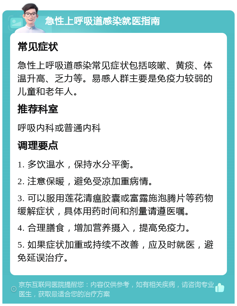 急性上呼吸道感染就医指南 常见症状 急性上呼吸道感染常见症状包括咳嗽、黄痰、体温升高、乏力等。易感人群主要是免疫力较弱的儿童和老年人。 推荐科室 呼吸内科或普通内科 调理要点 1. 多饮温水，保持水分平衡。 2. 注意保暖，避免受凉加重病情。 3. 可以服用莲花清瘟胶囊或富露施泡腾片等药物缓解症状，具体用药时间和剂量请遵医嘱。 4. 合理膳食，增加营养摄入，提高免疫力。 5. 如果症状加重或持续不改善，应及时就医，避免延误治疗。